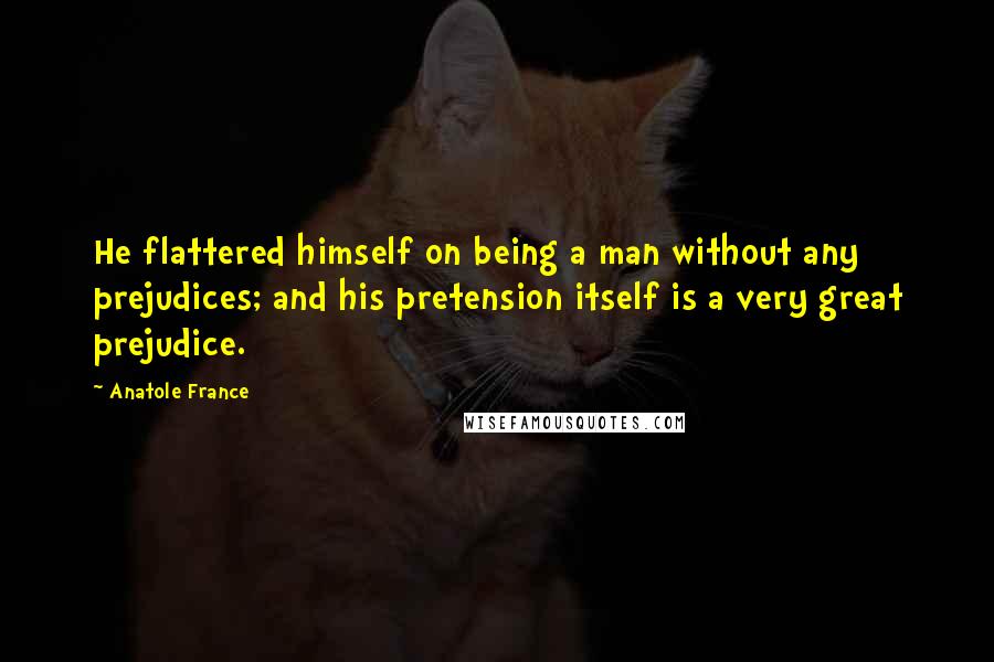 Anatole France Quotes: He flattered himself on being a man without any prejudices; and his pretension itself is a very great prejudice.