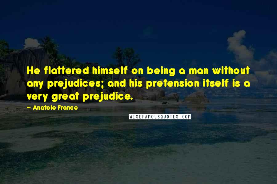 Anatole France Quotes: He flattered himself on being a man without any prejudices; and his pretension itself is a very great prejudice.