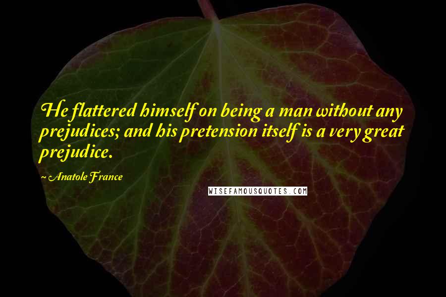 Anatole France Quotes: He flattered himself on being a man without any prejudices; and his pretension itself is a very great prejudice.