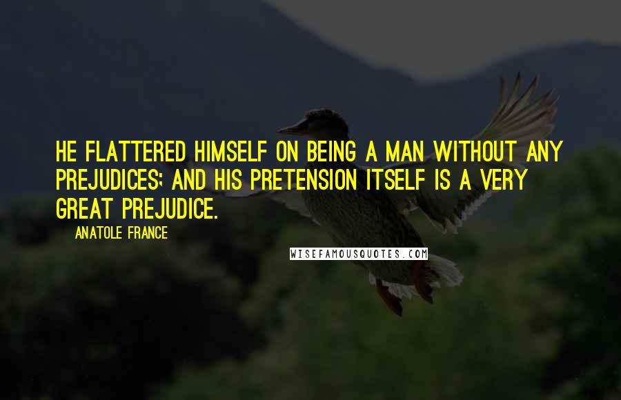 Anatole France Quotes: He flattered himself on being a man without any prejudices; and his pretension itself is a very great prejudice.