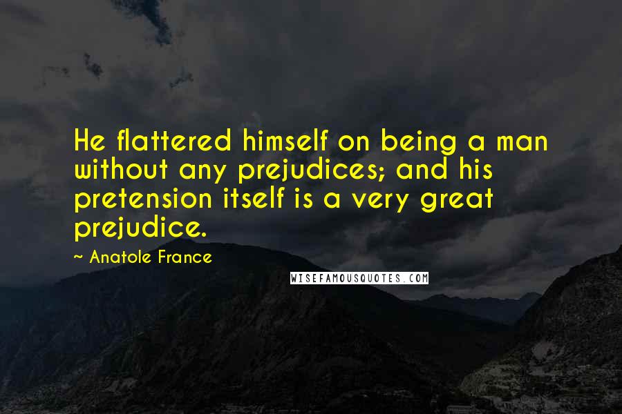 Anatole France Quotes: He flattered himself on being a man without any prejudices; and his pretension itself is a very great prejudice.