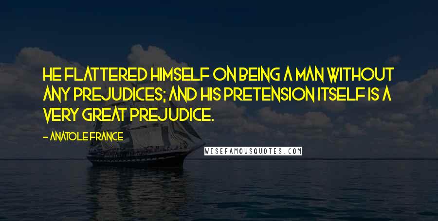 Anatole France Quotes: He flattered himself on being a man without any prejudices; and his pretension itself is a very great prejudice.