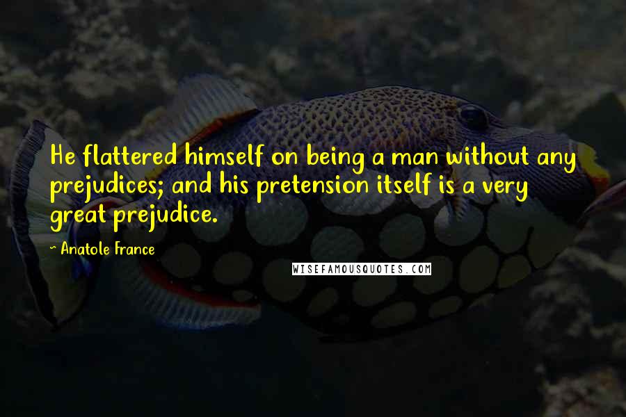 Anatole France Quotes: He flattered himself on being a man without any prejudices; and his pretension itself is a very great prejudice.