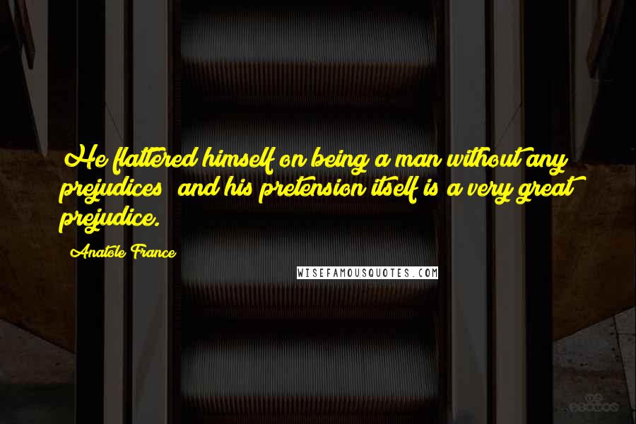Anatole France Quotes: He flattered himself on being a man without any prejudices; and his pretension itself is a very great prejudice.