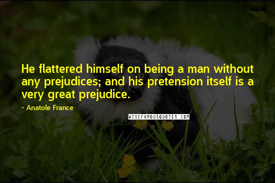 Anatole France Quotes: He flattered himself on being a man without any prejudices; and his pretension itself is a very great prejudice.