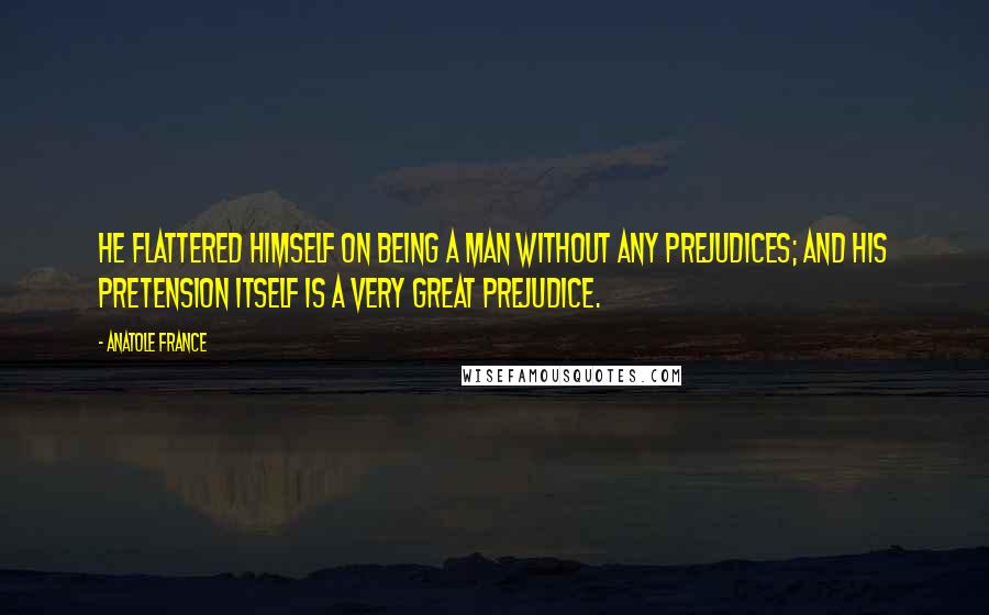 Anatole France Quotes: He flattered himself on being a man without any prejudices; and his pretension itself is a very great prejudice.