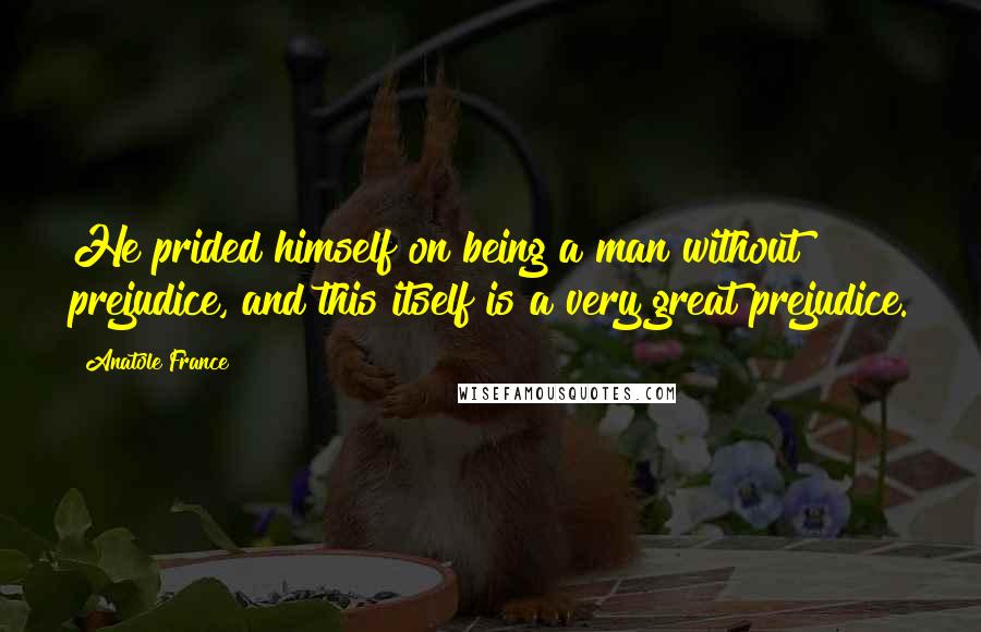 Anatole France Quotes: He prided himself on being a man without prejudice, and this itself is a very great prejudice.