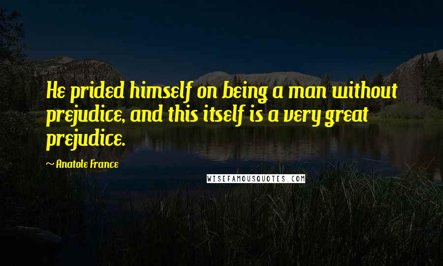 Anatole France Quotes: He prided himself on being a man without prejudice, and this itself is a very great prejudice.
