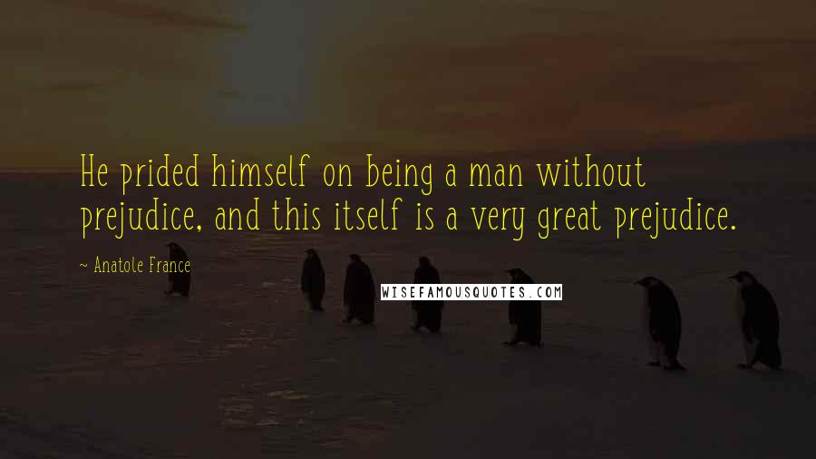 Anatole France Quotes: He prided himself on being a man without prejudice, and this itself is a very great prejudice.