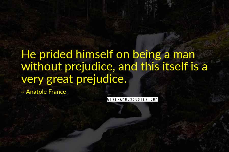 Anatole France Quotes: He prided himself on being a man without prejudice, and this itself is a very great prejudice.