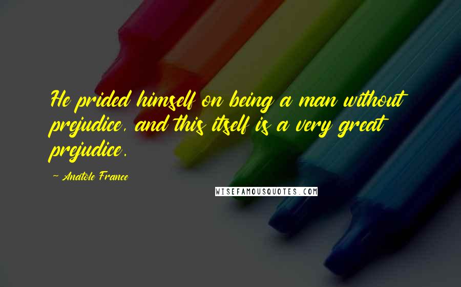 Anatole France Quotes: He prided himself on being a man without prejudice, and this itself is a very great prejudice.