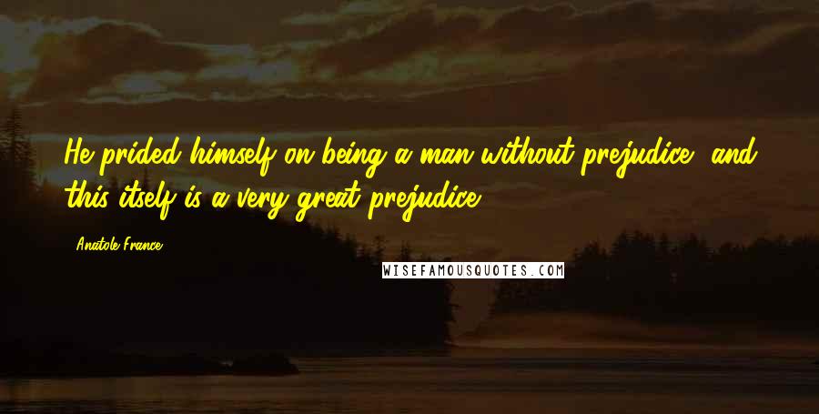 Anatole France Quotes: He prided himself on being a man without prejudice, and this itself is a very great prejudice.