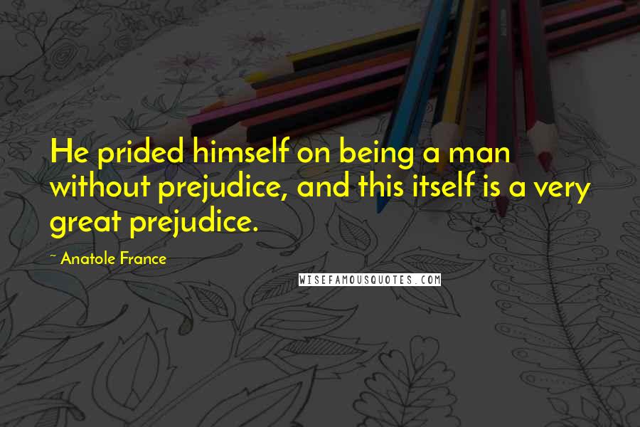 Anatole France Quotes: He prided himself on being a man without prejudice, and this itself is a very great prejudice.