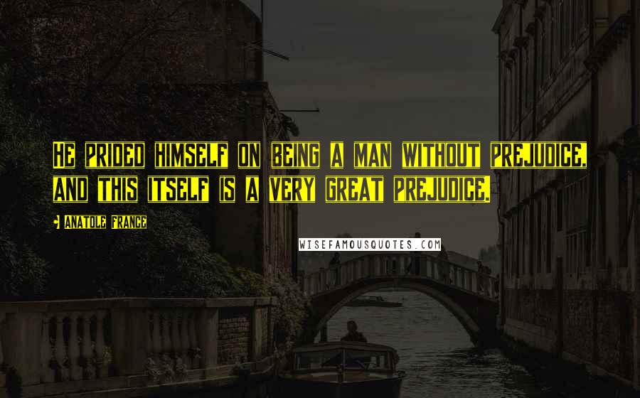 Anatole France Quotes: He prided himself on being a man without prejudice, and this itself is a very great prejudice.