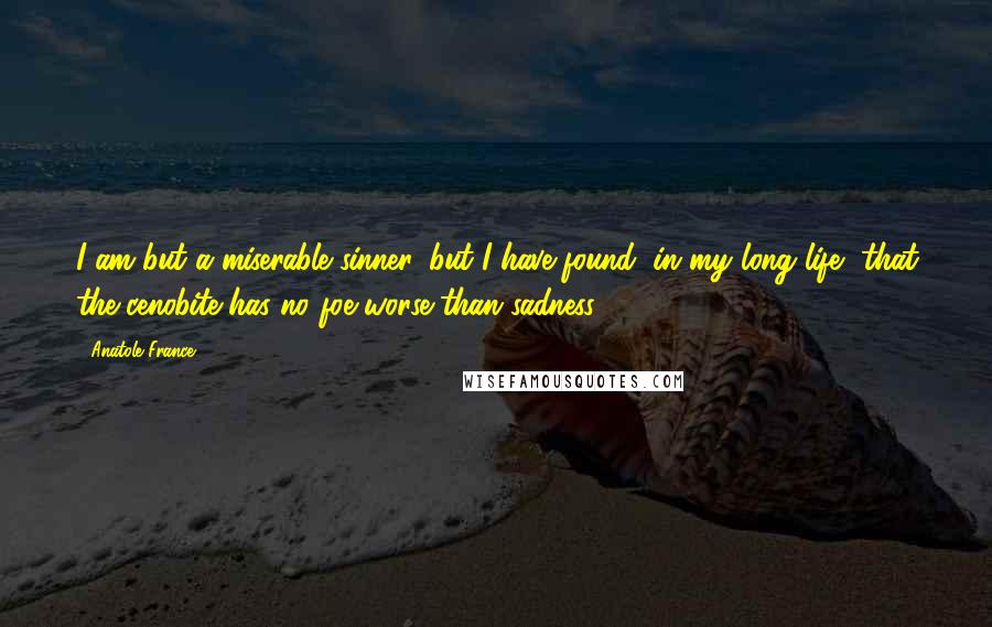Anatole France Quotes: I am but a miserable sinner, but I have found, in my long life, that the cenobite has no foe worse than sadness.