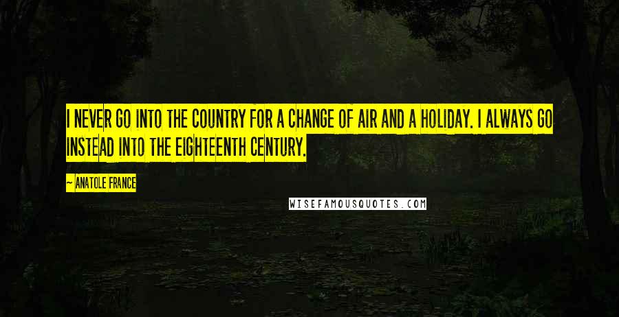 Anatole France Quotes: I never go into the country for a change of air and a holiday. I always go instead into the eighteenth century.