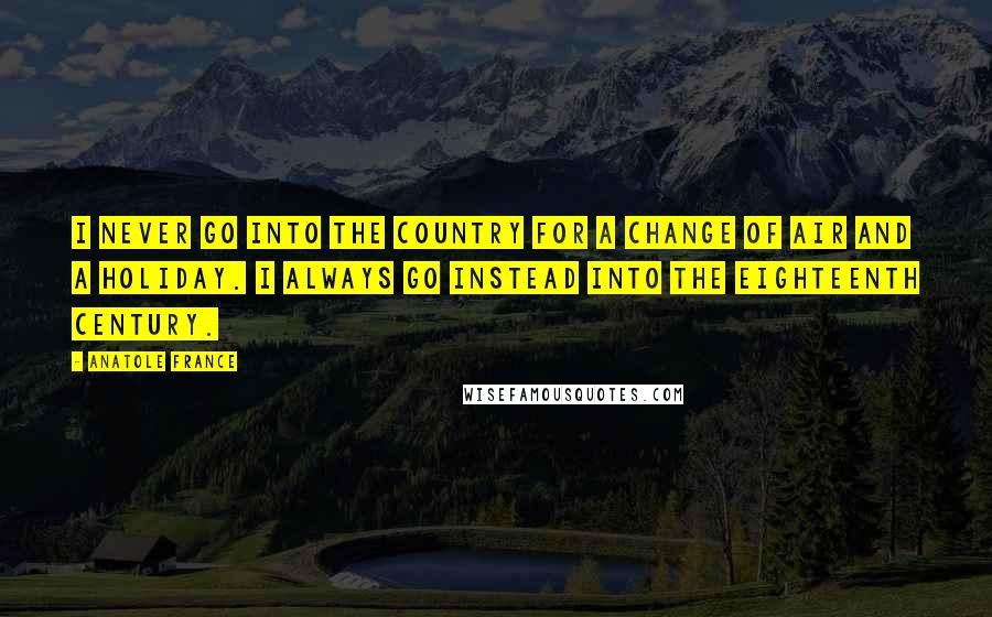 Anatole France Quotes: I never go into the country for a change of air and a holiday. I always go instead into the eighteenth century.