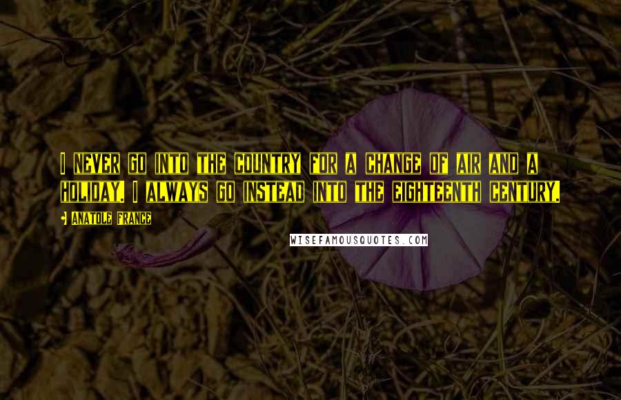 Anatole France Quotes: I never go into the country for a change of air and a holiday. I always go instead into the eighteenth century.