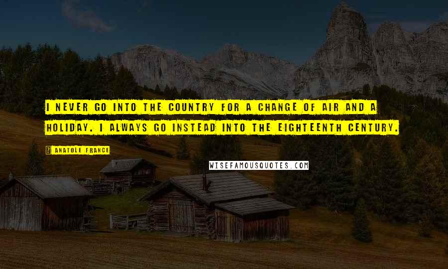 Anatole France Quotes: I never go into the country for a change of air and a holiday. I always go instead into the eighteenth century.