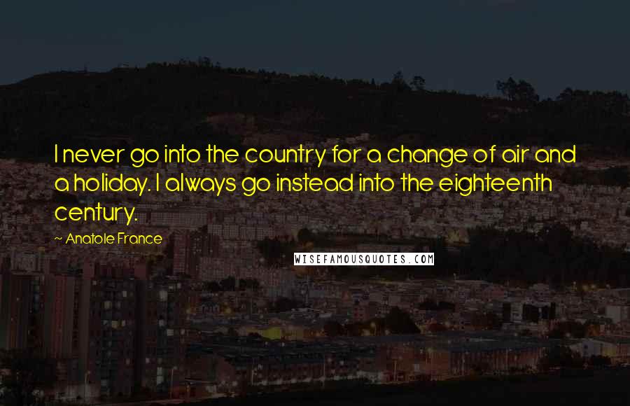 Anatole France Quotes: I never go into the country for a change of air and a holiday. I always go instead into the eighteenth century.