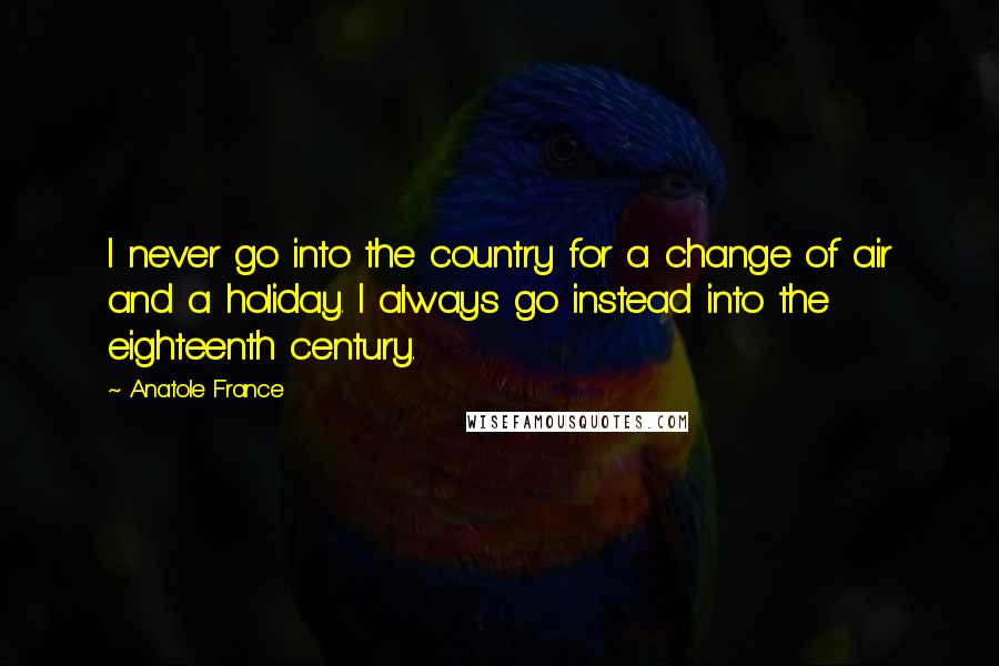 Anatole France Quotes: I never go into the country for a change of air and a holiday. I always go instead into the eighteenth century.