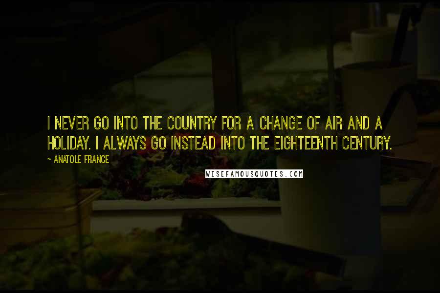 Anatole France Quotes: I never go into the country for a change of air and a holiday. I always go instead into the eighteenth century.