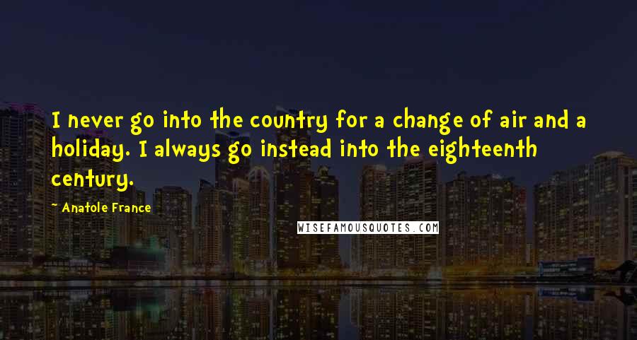 Anatole France Quotes: I never go into the country for a change of air and a holiday. I always go instead into the eighteenth century.