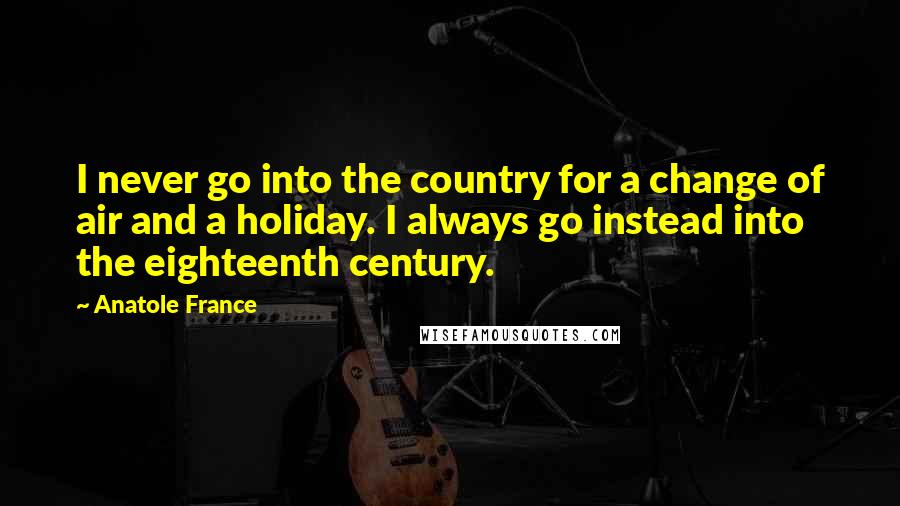 Anatole France Quotes: I never go into the country for a change of air and a holiday. I always go instead into the eighteenth century.