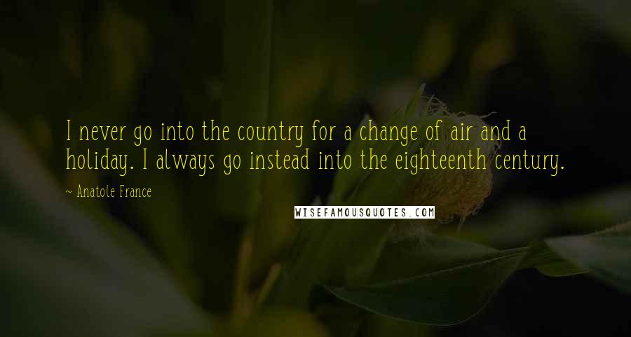 Anatole France Quotes: I never go into the country for a change of air and a holiday. I always go instead into the eighteenth century.