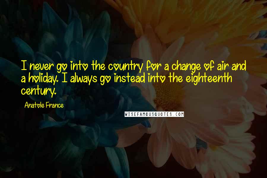 Anatole France Quotes: I never go into the country for a change of air and a holiday. I always go instead into the eighteenth century.