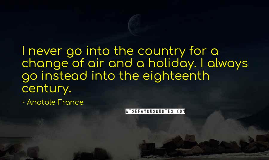 Anatole France Quotes: I never go into the country for a change of air and a holiday. I always go instead into the eighteenth century.