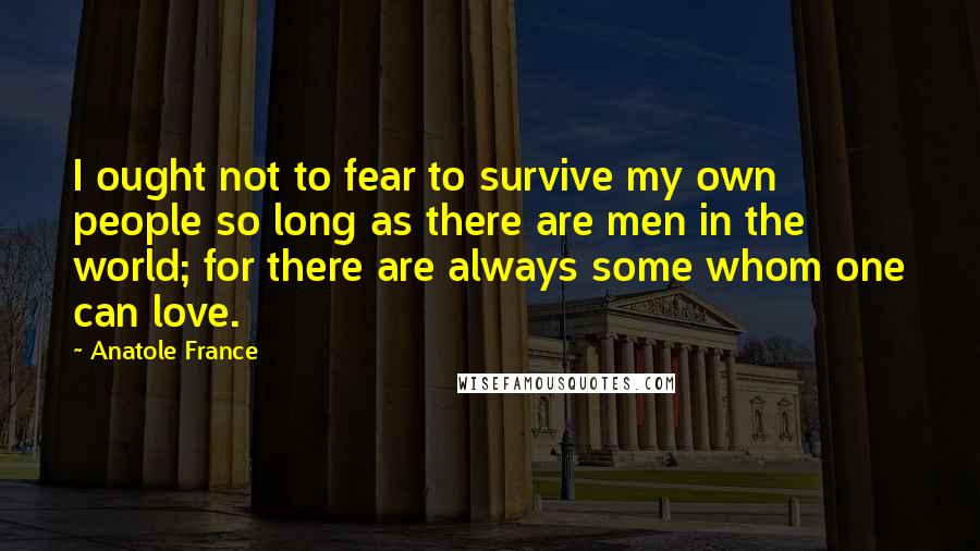 Anatole France Quotes: I ought not to fear to survive my own people so long as there are men in the world; for there are always some whom one can love.