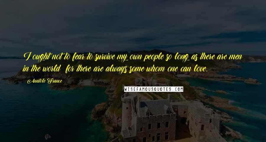 Anatole France Quotes: I ought not to fear to survive my own people so long as there are men in the world; for there are always some whom one can love.