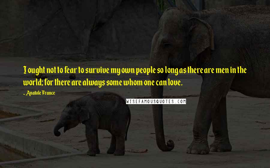 Anatole France Quotes: I ought not to fear to survive my own people so long as there are men in the world; for there are always some whom one can love.