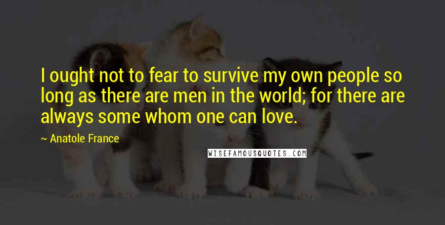 Anatole France Quotes: I ought not to fear to survive my own people so long as there are men in the world; for there are always some whom one can love.