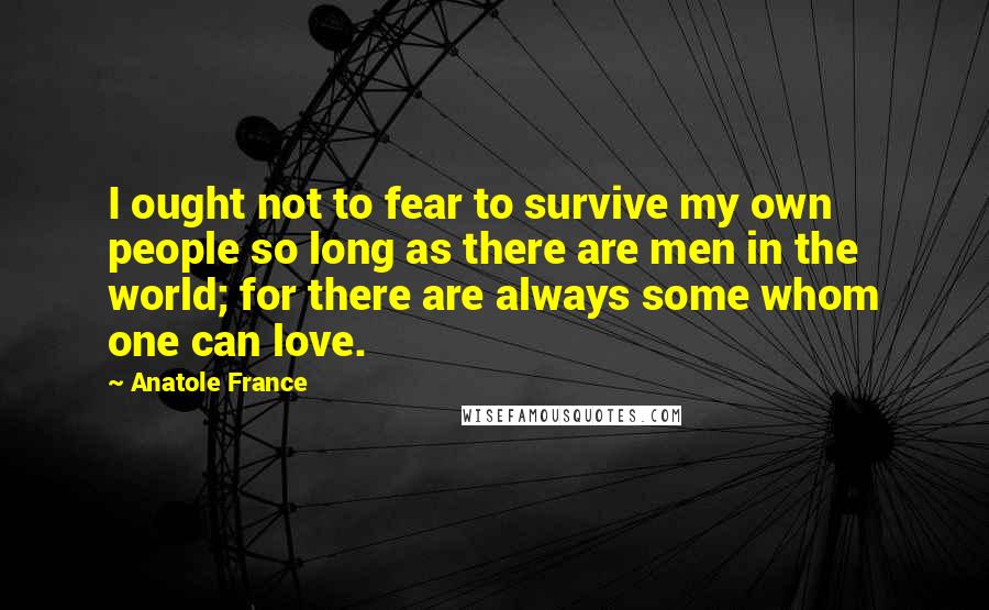 Anatole France Quotes: I ought not to fear to survive my own people so long as there are men in the world; for there are always some whom one can love.