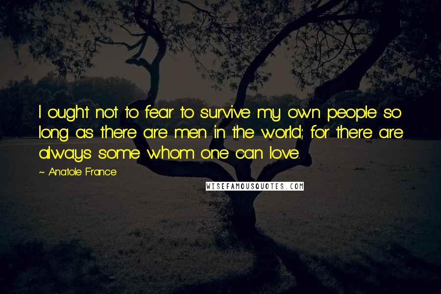 Anatole France Quotes: I ought not to fear to survive my own people so long as there are men in the world; for there are always some whom one can love.