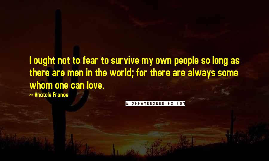Anatole France Quotes: I ought not to fear to survive my own people so long as there are men in the world; for there are always some whom one can love.