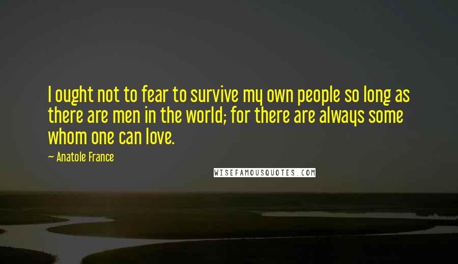 Anatole France Quotes: I ought not to fear to survive my own people so long as there are men in the world; for there are always some whom one can love.