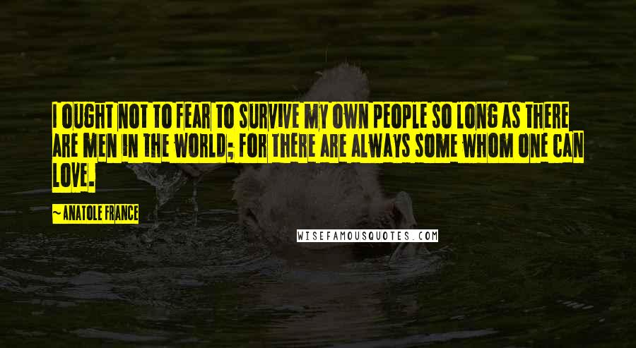 Anatole France Quotes: I ought not to fear to survive my own people so long as there are men in the world; for there are always some whom one can love.