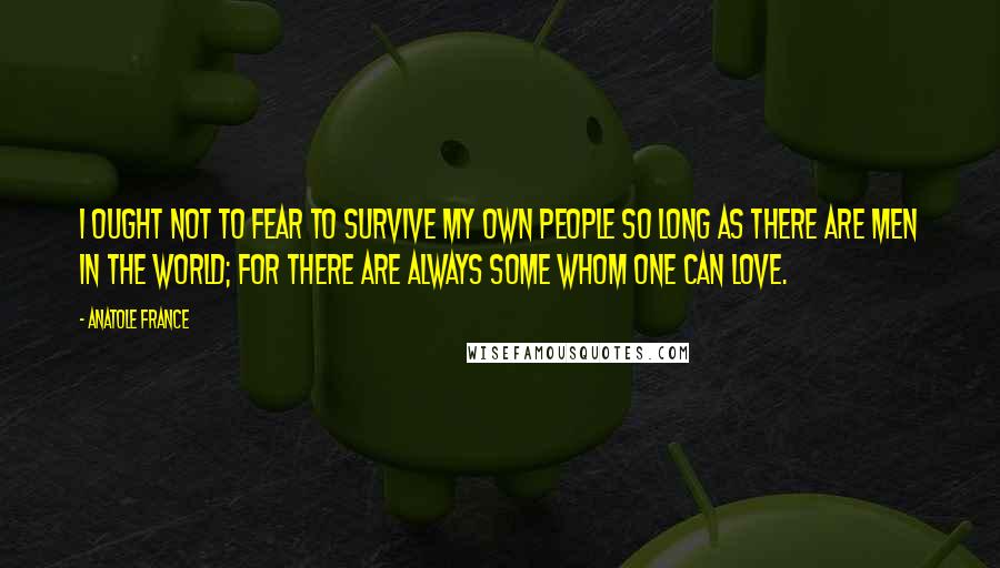 Anatole France Quotes: I ought not to fear to survive my own people so long as there are men in the world; for there are always some whom one can love.