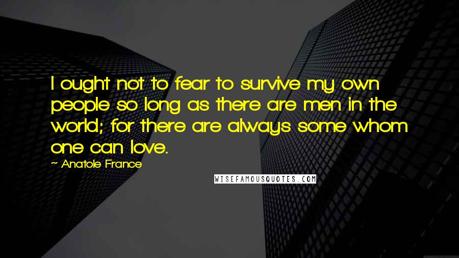 Anatole France Quotes: I ought not to fear to survive my own people so long as there are men in the world; for there are always some whom one can love.