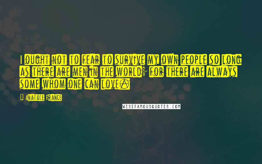 Anatole France Quotes: I ought not to fear to survive my own people so long as there are men in the world; for there are always some whom one can love.