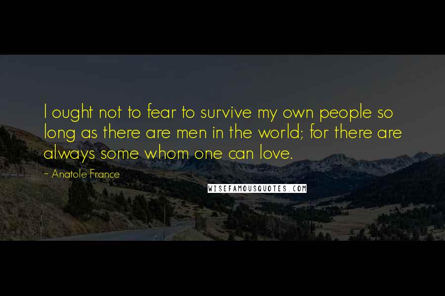 Anatole France Quotes: I ought not to fear to survive my own people so long as there are men in the world; for there are always some whom one can love.
