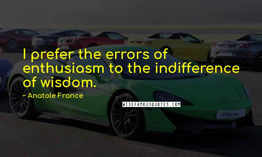 Anatole France Quotes: I prefer the errors of enthusiasm to the indifference of wisdom.
