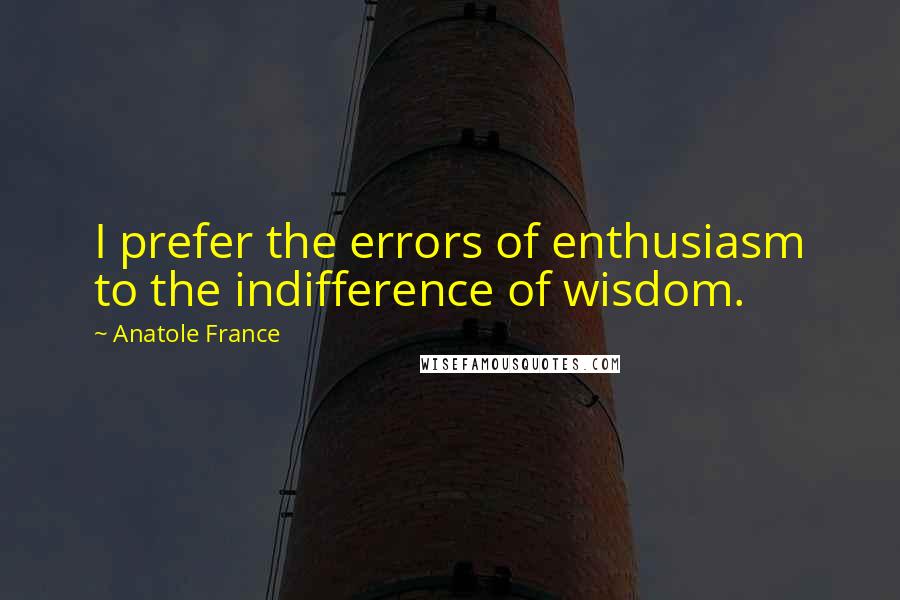 Anatole France Quotes: I prefer the errors of enthusiasm to the indifference of wisdom.