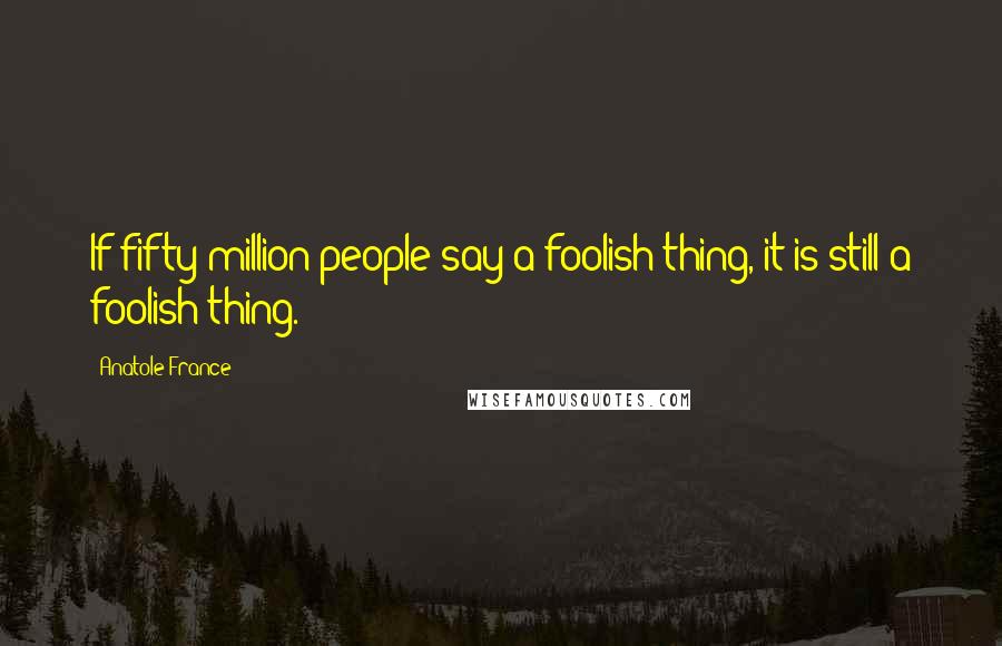 Anatole France Quotes: If fifty million people say a foolish thing, it is still a foolish thing.