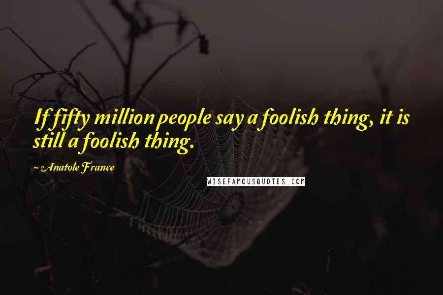 Anatole France Quotes: If fifty million people say a foolish thing, it is still a foolish thing.