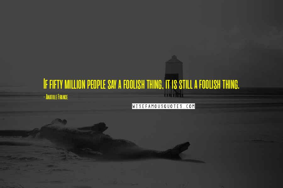 Anatole France Quotes: If fifty million people say a foolish thing, it is still a foolish thing.