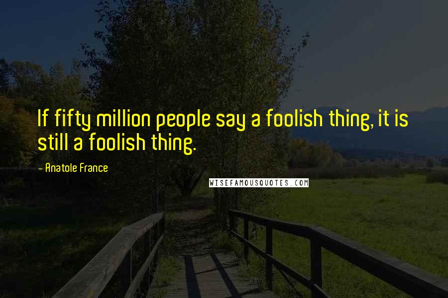 Anatole France Quotes: If fifty million people say a foolish thing, it is still a foolish thing.